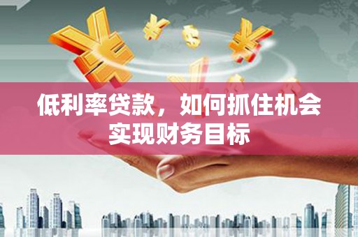 茶山低利率贷款，如何抓住机会实现财务目标