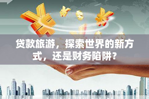 茶山贷款旅游，探索世界的新方式，还是财务陷阱？