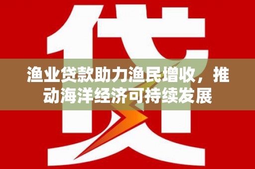 茶山渔业贷款助力渔民增收，推动海洋经济可持续发展