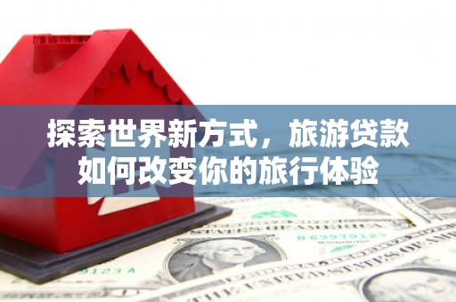 茶山探索世界新方式，旅游贷款如何改变你的旅行体验